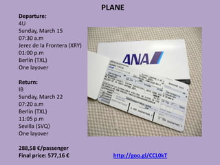 PLANE
Departure:
4U
Sunday, March 15
07:30 a.m
Jerez de la Frontera (XRY)
01:00 p.m
Berlín (TXL)
One layover
Return:
IB
Sunday, March 22
07:20 a.m
Berlín (TXL)
11:05 p.m
Sevilla (SVQ)
One layover
288,58 €/passenger
Final price: 577,16 € http://goo.gl/CCL0kT
 