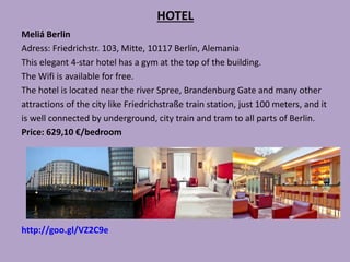 HOTEL
Meliá Berlin
Adress: Friedrichstr. 103, Mitte, 10117 Berlín, Alemania
This elegant 4-star hotel has a gym at the top of the building.
The Wifi is available for free.
The hotel is located near the river Spree, Brandenburg Gate and many other
attractions of the city like Friedrichstraße train station, just 100 meters, and it
is well connected by underground, city train and tram to all parts of Berlin.
Price: 629,10 €/bedroom
http://goo.gl/VZ2C9e
 