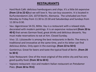 RESTAURANTS
- Hard Rock Café: delicious hamburguers and chips. It’s a little bit expensive
(from 13 to 22 €)but we will love it. You can buy souvenirs. It is located in
Kurfurstendamm 224, 10719 Berlín, Alemania. The scheluded are from
Monday to Friday from 11:30 to 23:30 and Satudardays and Sundays from
11:30 to 0:30.
- Vau: Jägerstrasse 54-55, Mitte. Vau is a restaurant with a relaxed style,
decorated with modern paintings. It is an expensive restaurant (from 20 to
40 €) that serves German food, great drinks and delicious desserts. You
must make reservations to eat at him. Closed Sunday.
- Vivo: 15. Lützowufer is among the best restaurants in Berlin. The menu is
traditional and innovative at the same time, and in his letter can find
delicious dishes. Only open in the evenings. (from 22 to 50 €)
- Gambrinus: Great for beers and taste the typical food of Berlin. (from 20
to 30 €)
- Solar Restaurant: One of the most original of the entire city and has very
good quality food. (from 30 to 60 €)
- Vapiano restaurant: nice and modern Italian restaurant on Potsdamer
Platz. (from 30 to 70 €)
 