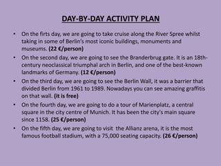 DAY-BY-DAY ACTIVITY PLAN
• On the firts day, we are going to take cruise along the River Spree whilst
taking in some of Berlin’s most iconic buildings, monuments and
museums. (22 €/person)
• On the second day, we are going to see the Branderbrug gate. It is an 18th-
century neoclassical triumphal arch in Berlin, and one of the best-known
landmarks of Germany. (12 €/person)
• On the third day, we are going to see the Berlin Wall, it was a barrier that
divided Berlin from 1961 to 1989. Nowadays you can see amazing graffitis
on that wall. (it is free)
• On the fourth day, we are going to do a tour of Marienplatz, a central
square in the city centre of Munich. It has been the city's main square
since 1158. (25 €/person)
• On the fifth day, we are going to visit the Allianz arena, it is the most
famous football stadium, with a 75,000 seating capacity. (26 €/person)
 