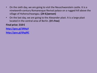 • On the sixth day, we are going to visit the Neuschwanstein castle. It is a
nineteenth-century Romanesque Revival palace on a rugged hill above the
village of Hohenschwangau. (24 €/person)
• On the last day, we are going to the Alexander plazt. It is a large plazt
located in the central area of Berlin. (it’s free)
Final price: 218 €
http://goo.gl/3RKqY
http://goo.gl/6hg9lC
 