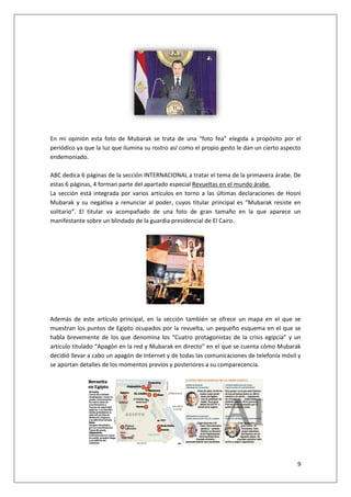 9
En mi opinión esta foto de Mubarak se trata de una “foto fea” elegida a propósito por el
periódico ya que la luz que ilumina su rostro así como el propio gesto le dan un cierto aspecto
endemoniado.
ABC dedica 6 páginas de la sección INTERNACIONAL a tratar el tema de la primavera árabe. De
estas 6 páginas, 4 forman parte del apartado especial Revueltas en el mundo árabe.
La sección está integrada por varios artículos en torno a las últimas declaraciones de Hosni
Mubarak y su negativa a renunciar al poder, cuyos titular principal es “Mubarak resiste en
solitario”. El titular va acompañado de una foto de gran tamaño en la que aparece un
manifestante sobre un blindado de la guardia presidencial de El Cairo.
Además de este artículo principal, en la sección también se ofrece un mapa en el que se
muestran los puntos de Egipto ocupados por la revuelta, un pequeño esquema en el que se
habla brevemente de los que denomina los “Cuatro protagonistas de la crisis egipcia” y un
artículo titulado “Apagón en la red y Mubarak en directo” en el que se cuenta cómo Mubarak
decidió llevar a cabo un apagón de Internet y de todas las comunicaciones de telefonía móvil y
se aportan detalles de los momentos previos y posteriores a su comparecencia.
 