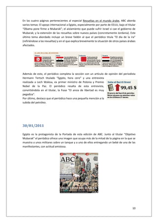 10
En las cuatro páginas pertenecientes al especial Revueltas en el mundo árabe, ABC aborda
varios temas: El apoyo internacional a Egipto, especialmente por parte de EEUU, bajo el titular
“Obama pone firme a Mubarak”; el aislamiento que puede sufrir Israel si cae el gobierno de
Mubarak; y la extensión de las revueltas sobre nuevos países (concretamente Jordania). Este
último tema abordado incluye un breve faldón al que el periódico titula “El día de la ira”
(refiriéndose a las revueltas) y en el que explica brevemente la situación de otros países árabes
afectados.
Además de esto, el periódico completa la sección con un artículo de opinión del periodista
Hermann Tertsch titulado “Egipto, hora cero” y una entrevista
realizada a Lech Walesa, ex primer ministro de Polonia y Premio
Nobel de la Paz. El periódico resalta de esta entrevista,
convirtiéndola en el titular, la frase “El ansia de libertad es muy
pegadiza”.
Por último, destaco que el periódico hace una pequeña mención a la
subida del petróleo.
30/01/2011
Egipto es la protagonista de la Portada de esta edición de ABC. Junto al titular “Objetivo
Mubarak” el periódico ofrece una imagen que ocupa más de la mitad de la página en la que se
muestra a unos militares sobre un tanque y a uno de ellos entregando un bebé de una de las
manifestantes, con actitud amistosa.
 
