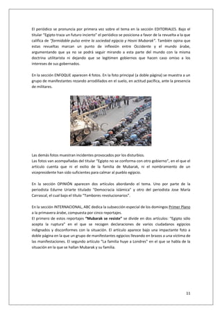 11
El periódico se pronuncia por primera vez sobre el tema en la sección EDITORIALES. Bajo el
titular “Egipto traza un futuro incierto” el periódico se posiciona a favor de la revuelta a la que
califica de “formidable pulso entre la sociedad egipcia y Hosni Mubarak”. También opina que
estas revueltas marcan un punto de inflexión entre Occidente y el mundo árabe,
argumentando que ya no se podrá seguir mirando a esta parte del mundo con la misma
doctrina utilitarista ni dejando que se legitimen gobiernos que hacen caso omiso a los
intereses de sus gobernados.
En la sección ENFOQUE aparecen 4 fotos. En la foto principal (a doble página) se muestra a un
grupo de manifestantes rezando arrodillados en el suelo, en actitud pacífica, ante la presencia
de militares.
Las demás fotos muestran incidentes provocados por los disturbios.
Las fotos van acompañadas del titular “Egipto no se conforma con otro gobierno”, en el que el
artículo cuenta que ni el exilio de la familia de Mubarak, ni el nombramiento de un
vicepresidente han sido suficientes para calmar al pueblo egipcio.
En la sección OPINIÓN aparecen dos artículos abordando el tema. Uno por parte de la
periodista Edurne Uriarte titulado “Democracia islámica” y otro del periodista Jose María
Carrascal, el cual bajo el título “Tambores revolucionarios”.
En la sección INTERNACIONAL, ABC dedica la subsección especial de los domingos Primer Plano
a la primavera árabe, compuesta por cinco reportajes.
El primero de estos reportajes “Mubarak se resiste” se divide en dos artículos: “Egipto sólo
acepta la ruptura” en el que se recogen declaraciones de varios ciudadanos egipcios
indignados y disconformes con la situación. El artículo aparece bajo una impactante foto a
doble página en la que un grupo de manifestantes egipcios llevando en brazos a una víctima de
las manifestaciones. El segundo artículo “La familia huye a Londres” en el que se habla de la
situación en la que se hallan Mubarak y su familia.
 
