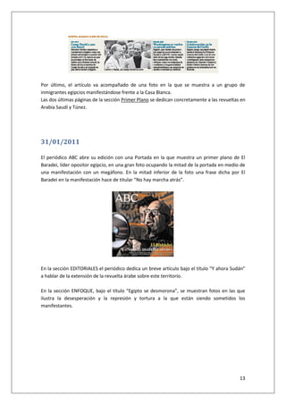 13
Por último, el artículo va acompañado de una foto en la que se muestra a un grupo de
inmigrantes egipcios manifestándose frente a la Casa Blanca.
Las dos últimas páginas de la sección Primer Plano se dedican concretamente a las revueltas en
Arabia Saudí y Túnez.
31/01/2011
El periódico ABC abre su edición con una Portada en la que muestra un primer plano de El
Baradei, líder opositor egipcio, en una gran foto ocupando la mitad de la portada en medio de
una manifestación con un megáfono. En la mitad inferior de la foto una frase dicha por El
Baradei en la manifestación hace de titular “No hay marcha atrás”.
En la sección EDITORIALES el periódico dedica un breve artículo bajo el título “Y ahora Sudán”
a hablar de la extensión de la revuelta árabe sobre este territorio.
En la sección ENFOQUE, bajo el título “Egipto se desmorona”, se muestran fotos en las que
ilustra la desesperación y la represión y tortura a la que están siendo sometidos los
manifestantes.
 