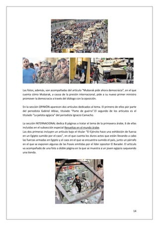 14
Las fotos, además, van acompañadas del artículo “Mubarak pide ahora democracia”, en el que
cuenta cómo Mubarak, a causa de la presión internacional, pide a su nuevo primer ministro
promover la democracia a través del diálogo con la oposición.
En la sección OPINIÓN aparecen dos artículos dedicados al tema. El primero de ellos por parte
del periodista Gabriel Albiac, titulado “Parte de guerra”.El segundo de los artículos es el
titulado “La pelota egipcia” del periodista Ignacio Camacho.
La sección INTERNACIONAL dedica 8 páginas a tratar el tema de la primavera árabe, 6 de ellas
incluidas en el subsección especial Revueltas en el mundo árabe.
Las dos primeras incluyen un artículo bajo el titular “El Ejército hace una exhibición de fuerza
en un Egipto sumido por el caos”, en el que cuenta los duros actos que están llevando a cabo
las fuerzas armadas en Egipto y el caos en el que se encuentra sumido el país, junto un párrafo
en el que se exponen algunas de las frases emitidas por el líder opositor El Baradei. El artículo
va acompañado de una foto a doble página en la que se muestra a un joven egipcio saqueando
una tienda.
 