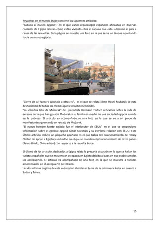 15
Revueltas en el mundo árabe contiene los siguientes artículos:
“Saqueo al museo egipcio”, en el que varios arqueólogos españoles afincados en diversas
ciudades de Egipto relatan cómo están viviendo ellos el saqueo que está sufriendo el país a
causa de las revueltas. En la página se muestra una foto en la que se ve un tanque apuntando
hacia un museo egipcio.
“Cierre de Al Yazira y sabotaje a otras tv”, en el que se relata cómo Hosni Mubarak se está
deshaciendo de todos los medios que le resultan incómodos.
“La soberbia letal de Mubarak” del periodista Hermann Tertsch reflexiona sobre la vida de
excesos de la que han gozado Mubarak y su familia en medio de una sociedad egipcia sumida
en la pobreza. El artículo va acompañado de una foto en la que se ve a un grupo de
manifestantes quemando un retrato de Mubarak.
“El nuevo hombre fuerte egipcio fue el interlocutor de EEUU” en el que se proporciona
información sobre el general egipcio Omar Suleiman y su estrecha relación con EEUU. Este
último artículo incluye un pequeño apartado en el que habla del posicionamiento de Hillary
Clinton de apoyo a Egipto y un faldón en el que se muestra el posicionamiento de otros países
(Reino Unido, China e Irán) con respecto a la revuelta árabe.
El último de los artículos dedicados a Egipto relata la precaria situación en la que se hallan los
turistas españoles que se encuentran atrapados en Egipto debido al caos en que están sumidos
los aeropuertos. El artículo va acompañado de una foto en la que se muestra a turistas
amontonados en el aeropuerto de El Cairo.
Las dos últimas páginas de esta subsección abordan el tema de la primavera árabe en cuanto a
Sudán y Túnez.
 