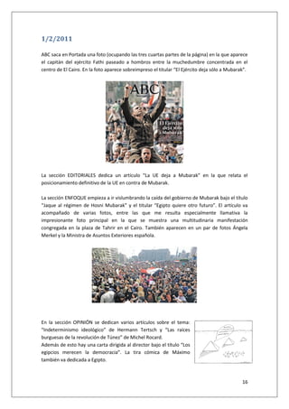 16
1/2/2011
ABC saca en Portada una foto (ocupando las tres cuartas partes de la página) en la que aparece
el capitán del ejército Fathi paseado a hombros entre la muchedumbre concentrada en el
centro de El Cairo. En la foto aparece sobreimpreso el titular “El Ejército deja sólo a Mubarak”.
La sección EDITORIALES dedica un artículo “La UE deja a Mubarak” en la que relata el
posicionamiento definitivo de la UE en contra de Mubarak.
La sección ENFOQUE empieza a ir vislumbrando la caída del gobierno de Mubarak bajo el título
“Jaque al régimen de Hosni Mubarak” y el titular “Egipto quiere otro futuro”. El artículo va
acompañado de varias fotos, entre las que me resulta especialmente llamativa la
impresionante foto principal en la que se muestra una multitudinaria manifestación
congregada en la plaza de Tahrir en el Cairo. También aparecen en un par de fotos Ángela
Merkel y la Ministra de Asuntos Exteriores española.
En la sección OPINIÓN se dedican varios artículos sobre el tema:
“Indeterminismo ideológico” de Hermann Tertsch y “Las raíces
burguesas de la revolución de Túnez” de Michel Rocard.
Además de esto hay una carta dirigida al director bajo el título “Los
egipcios merecen la democracia”. La tira cómica de Máximo
también va dedicada a Egipto.
 