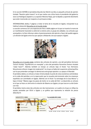 17
En la sección ESPAÑA el periodista Eduardo San Martín escribe un pequeño artículo de opinión
titulado “Nuestro patio trasero” en el que realiza una crítica hacia el presidente del gobierno
Jose Luis Rodríguez Zapatero y su opositor Mariano Rajoy, por la dejadez y aparente desinterés
que están mostrando con respecto a la primavera árabe.
INTERNACIONAL dedica 7 páginas a tratar el tema de la revuelta en Egipto, incluyendo la ya
habitual subsección Revueltas en el mundo árabe.
La sección comienza con una espectacular foto a doble página en la que se muestra la mano de
un manifestante haciendo la señal de la victoria ante un grupo de soldados. Los artículos que
acompañan a la foto informan sobre el posicionamiento del ejército a favor del pueblo egipcio
y la división de Egipto entre los que apoyan a Mubarak y los que apoyan a Egipto.
Revueltas en el mundo árabe contiene dos artículos de opinión, uno del periodista Hermann
Tertsch titulado “Equilibrismo en marejada” y otro del periodista Florentino Portero titulado
“¿Qué hacer?”. Además también se incluye un artículo bajo el titular “Los Hermanos
Musulmanes ofrecen imagen de moderación” en el que se habla de la aparente actitud pacífica
con la que pretenden conseguir la democracia este grupo opositor y su apoyo a El Baradei.
El periódico dedica un artículo a tratar el tema desde el punto de vista económico centrándose
en la caída del petróleo y en la repercusión que la revuelta está teniendo sobre las empresas
españolas con actividades en Egipto. Además con el título “La estrategia de la Casa Blanca” y
bajo el titular “Obama sigue los pasos de Carter en la caída del Sha”, se desarrolla un artículo
en el que se hace un símil entre la relación de Obama con Egipto y la que tuvo en su día Carter
con Irán.
El periódico ilustra estos dos artículos con dos ilustraciones: un cuadro en el que se refleja las
ayudas prestadas por EEUU a Egipto y un gráfico que representa la relación de precio
dólar/barril.
 