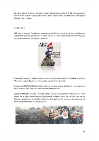 18
La última página dedica un artículo a hablar del posicionamiento de la UE con respecto al
mundo árabe así como un pequeño balance de los efectos de las revueltas sobre otros países
(Argelia, Túnez y Rusia).
2/2/2011
ABC saca el tema en Portada con una espectacular foto en la que se ve a un manifestante
ondeando la bandera egipcia sobre la mítica estatua de un león de la plaza Tahrir de El Cairo, y
un impactante titular “Ultimátum a Mubarak”.
El periódico dedica la página entera de una sección denominada LA TERCERA al artículo
“Revueltas árabes”. Escrito por el embajador español Javier Rupérez.
En la sección EDITORIALES el periódico dedica el principal artículo a hablar de lo que parece el
fin de Mubarak bajo el titular “La era Mubarak ha terminado”.
La sección ENFOQUE muestra varias fotos. Entre ellas una impresionante foto principal a doble
página de la mayor manifestación habida jamás en Egipto. Otras de las fotos que me ha
llamado especialmente la atención es la de una chica que muestra las manos de un compañero
en las que puede leerse “Go out” (“fuera”).
 