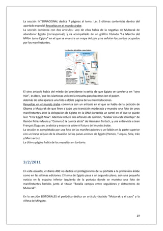 19
La sección INTERNACIONAL dedica 7 páginas al tema. Las 5 últimas contenidas dentro del
apartado especial Revueltas en el mundo árabe.
La sección comienza con dos artículos: uno de ellos habla de la negativa de Mubarak de
abandonar Egipto (corresponsal), y va acompañado de un gráfico titulado “La Marcha del
Millón toma Egipto” en el que se muestra un mapa del país y se señalan los puntos ocupados
por los manifestantes.
El otro artículo habla del miedo del presidente israelita de que Egipto se convierta en “otro
Irán”, es decir, que los islamistas utilicen la revuelta para hacerse con el poder.
Además de esto aparece una foto a doble página de las manifestaciones.
Revueltas en el mundo árabe comienza con un artículo en el que se habla de la petición de
Obama a Mubarak de que lleve a cabo una transición moderada y muestra una foto de unos
manifestantes ante la delegación de Egipto en la ONU portando un cartel en el que se puede
leer “Free Egypt Now”. Además incluye dos artículos de opinión, “Acabar con este chantaje” de
Ramón Pérez-Maura y “Comenzó la cuenta atrás” de Hermann Tertsch, y una entrevista a Jean
François Daguzan, arabista y ensayista sobre el futuro del mundo árabe.
La sección es completada por una foto de las manifestaciones y un faldón en la parte superior
con un breve repaso de la situación de los países vecinos de Egipto (Yemen, Turquía, Siria, Irán
y Marruecos).
La última página habla de las revueltas en Jordania.
3/2/2011
En esta ocasión, el diario ABC no dedica el protagonismo de su portada a la primavera árabe
como en las últimas ediciones. El tema de Egipto pasa a un segundo plano, con una pequeña
noticia en la esquina inferior izquierda de la portada donde se muestra una foto de
manifestantes heridos junto al titular “Batalla campas entre seguidores y detractores de
Mubarak”.
En la sección EDITORIALES el periódico dedica un artículo titulado “Mubarak y el caos” y la
viñeta de Mingote.
 