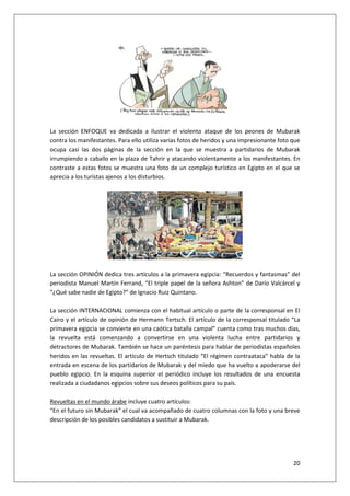 20
La sección ENFOQUE va dedicada a ilustrar el violento ataque de los peones de Mubarak
contra los manifestantes. Para ello utiliza varias fotos de heridos y una impresionante foto que
ocupa casi las dos páginas de la sección en la que se muestra a partidarios de Mubarak
irrumpiendo a caballo en la plaza de Tahrir y atacando violentamente a los manifestantes. En
contraste a estas fotos se muestra una foto de un complejo turístico en Egipto en el que se
aprecia a los turistas ajenos a los disturbios.
La sección OPINIÓN dedica tres artículos a la primavera egipcia: “Recuerdos y fantasmas” del
periodista Manuel Martín Ferrand, “El triple papel de la señora Ashton” de Darío Valcárcel y
“¿Qué sabe nadie de Egipto?” de Ignacio Ruiz Quintano.
La sección INTERNACIONAL comienza con el habitual artículo o parte de la corresponsal en El
Cairo y el artículo de opinión de Hermann Tertsch. El artículo de la corresponsal titulado “La
primavera egipcia se convierte en una caótica batalla campal” cuenta como tras muchos días,
la revuelta está comenzando a convertirse en una violenta lucha entre partidarios y
detractores de Mubarak. También se hace un paréntesis para hablar de periodistas españoles
heridos en las revueltas. El artículo de Hertsch titulado “El régimen contraataca” habla de la
entrada en escena de los partidarios de Mubarak y del miedo que ha vuelto a apoderarse del
pueblo egipcio. En la esquina superior el periódico incluye los resultados de una encuesta
realizada a ciudadanos egipcios sobre sus deseos políticos para su país.
Revueltas en el mundo árabe incluye cuatro artículos:
“En el futuro sin Mubarak” el cual va acompañado de cuatro columnas con la foto y una breve
descripción de los posibles candidatos a sustituir a Mubarak.
 