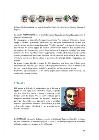 22
En la sección OPINIÓN aparece un artículo del periodista Hermann Tertsch titulado “Lovna y el
orgullo”.
La sección INTERNACIONAL con el apartado especial Revueltas en el mundo árabe dedica 6
páginas a cubrir el tema.
En estas páginas se desarrollan los siguientes artículos: “Las turbas de Mubarak no logran
apagar la revuelta”, que informa de la última hora en Egipto acompañado de una foto que
muestra a unos opositores lanzando piedras; “Terribles augurios” en el que se informa de la
desconfianza del pueblo egipcio de alcanzar una transición moderada tras escuchar unas
declaraciones del vicepresidente egipcio Omar Suleiman; y “A la caza del periodista” que habla
de la revuelta desde el punto de vista de los periodistas enviados a El Cairo que se están siendo
objetivo de persecución y tortura a manos de los partidarios de Hosni Mubarak. Este último
artículo va acompañado de una foto en la que se muestra a los periodistas refugiados de los
ataques.
La sección incluye además el relato de Alia Mossallam, una joven que trabaja como
observadora en Alejandría y ha dejado su trabajo para trasladarse a Tahrir a atender a los
heridos; y un artículo de opinión titulado “La Muralla del Sur” de Jose M. de Areilza.
El último de los artículos es un Las dos últimas páginas de Internacional están dedicadas a las
revueltas en Yemen y Jordania.
5/2/2011
ABC vuelve a dedicarle el protagonismo de la Portada a
Egipto con una espectacular y llamativa imagen, ocupando
más de la mitad de la página. La imagen es una imitación del
famoso cartel de Obama “Yes we can” sustituido por la
imagen de Mubarak y la frase “No you can´t”. Además a
partir de esta edición puede observarse como el periódico
comienza a posicionarse a favor de Omar Suleiman, lo que se
refleja en los titulares referidos a él y en la actitud que se
muestra en las fotos
En EDITORIALES el periódico dedica un pequeño texto titulado “Sostener el cambio” en el que
hace un llamamiento al necesario apoyo de la UE en la revuelta egipcia para que no se vean
obligados a elegir entre una guerra civil o Mubarak.
 