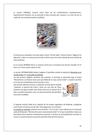 23
La sección ENFOQUE muestra varias fotos de las multitudinarias manifestaciones.
Especialmente llamativa me ha parecido la foto principal que muestra a un niño de pie en
medio de una multitud rezando arrodillada.
El artículo que acompaña a las fotos bajo el título “Día del adiós” ofrece el titular “Egipto en el
laberinto” y abre un nuevo punto de vista al afirmar que Irán está tratando de sacar partido de
estas protestas.
En la sección OPINIÓN ofrece un artículo escrito por el ensayista Guy Sorman titulado “En El
Cairo y en Túnez, quien vuelve es rifa”.
La sección INTERNACIONAL dedica 5 páginas. El periódico cambia la subsección Revueltas en el
mundo árabe por La revuelta se extiende.
Las dos primeras páginas contienen dos artículos. El principal se desarrolla bajo el titular
“Musulmanes y cristianos rezan para que Mubarak se vaya cuanto antes” y muestra una foto
en la que los manifestantes lloran durante el rezo.
Este artículo además contiene un pequeño artículo aparte titulado
“Suleiman, el general del futuro” junto con una foto de Omar
Suleiman con gesto amable. Este titular junto con el carácter de la
foto se puede interpretar como un posicionamiento del periódico
hacia este candidato.
El segundo artículo habla de la rebelión de los propios seguidores de Mubarak, recogiendo
como titular la frase de uno de ellos “Que pague por sus crímenes”.
La revuelta se extiende contiene varios artículos: “Yo y el caos”, hace referencia a la inminente
caída de Mubarak y “Retrato del nuevo revolucionario árabe” en el que el periódico realiza una
descripción de los jóvenes manifestantes yemeníes. El artículo va acompañado de una foto en
la que se muestran jóvenes yemeníes portando fotos del Che Guevara.
 