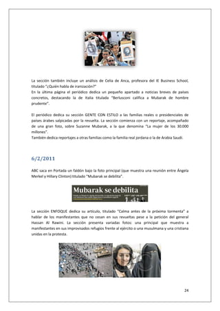 24
La sección también incluye un análisis de Celia de Anca, profesora del IE Business School,
titulado “¿Quién habla de iranización?”
En la última página el periódico dedica un pequeño apartado a noticias breves de países
concretos, destacando la de Italia titulada “Berlusconi califica a Mubarak de hombre
prudente”.
El periódico dedica su sección GENTE CON ESTILO a las familias reales o presidenciales de
países árabes salpicadas por la revuelta. La sección comienza con un reportaje, acompañado
de una gran foto, sobre Suzanne Mubarak, a la que denomina “La mujer de los 30.000
millones”.
También dedica reportajes a otras familias como la familia real jordana o la de Arabia Saudí.
6/2/2011
ABC saca en Portada un faldón bajo la foto principal (que muestra una reunión entre Ángela
Merkel y Hillary Clinton) titulado “Mubarak se debilita”.
La sección ENFOQUE dedica su artículo, titulado “Calma antes de la próxima tormenta” a
hablar de los manifestantes que no cesan en sus revueltas pese a la petición del general
Hassan Al Rawini. La sección presenta variadas fotos: una principal que muestra a
manifestantes en sus improvisados refugios frente al ejército o una musulmana y una cristiana
unidas en la protesta.
 