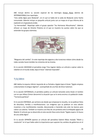 25
ABC incluye dentro su sección especial de los domingos Primer Plano (dentro de
INTERNACIONAL) tres reportajes:
“Una salida digna para Mubarak”, en el cual se habla de la caída de Mubarak como hecho
consumado. Además incluye un pequeño artículo junto con un mapa en el que informa de la
explosión en el gasoducto árabe.
“La Hermandad”. Reportaje sobre el grupo opositor “los Hermanos Musulmanes”. Además
ofrecen un mapa de Oriente Próximo en el que se muestra los puntos sobre los que se
extienden los grupos islamistas.
“Blogueros del cambio”. En este reportaje dos egipcios y dos tunecinos relatan cómo desde las
redes sociales hacen temblar los cimientos de las tiranías.
En la sección SOCIEDAD el periodista Jorge Trias Sagnier dedica un artículo a opinar sobre la
rebelión en el mundo árabe, bajo el título “Libertad imparable”.
7/2/2011
ABC dedica la esquina inferior izquierda de su Portada a Egipto bajo el titular “Egipto empieza
a desmantelar el antiguo régimen”, acompañado de una foto de Omar Suleiman.
En la sección EDITORIALES, el periódico publica un artículo tomando como titular el nombre
con en que Hillary Clinton denominó la situación que se le venía encima a la población árabe:
“Tormenta perfecta”
En la sección ENFOQUE, por primera vez desde que empezase la revuelta, no se publican fotos
de disturbios, heridos o manifestaciones. Las imágenes que se publican en esta edición
muestran a los manifestantes rezando, descansando o haciendo cola ante los bancos para
cobrar sus salarios. También se muestra una foto de una protesta ante la embajada egipcia de
Madrid. El artículo que se desarrolla en esta sección lleva como titular “Egipto espera. En busca
de una salida digna”.
En la sección OPINIÓN aparece un artículo del periodista Gabriel Albiac titulado “Motín y
revolución” en el que habla sobre la importancia que suponen los cambios de gobiernos en el
 
