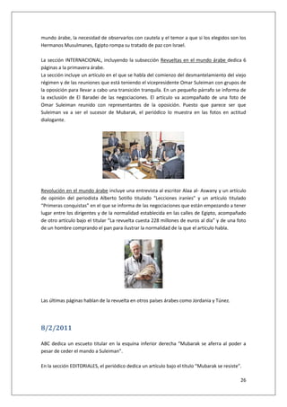 26
mundo árabe, la necesidad de observarlos con cautela y el temor a que si los elegidos son los
Hermanos Musulmanes, Egipto rompa su tratado de paz con Israel.
La sección INTERNACIONAL, incluyendo la subsección Revueltas en el mundo árabe dedica 6
páginas a la primavera árabe.
La sección incluye un artículo en el que se habla del comienzo del desmantelamiento del viejo
régimen y de las reuniones que está teniendo el vicepresidente Omar Suleiman con grupos de
la oposición para llevar a cabo una transición tranquila. En un pequeño párrafo se informa de
la exclusión de El Baradei de las negociaciones. El artículo va acompañado de una foto de
Omar Suleiman reunido con representantes de la oposición. Puesto que parece ser que
Suleiman va a ser el sucesor de Mubarak, el periódico lo muestra en las fotos en actitud
dialogante.
Revolución en el mundo árabe incluye una entrevista al escritor Alaa al- Aswany y un artículo
de opinión del periodista Alberto Sotillo titulado “Lecciones iraníes” y un artículo titulado
“Primeras conquistas” en el que se informa de las negociaciones que están empezando a tener
lugar entre los dirigentes y de la normalidad establecida en las calles de Egipto, acompañado
de otro artículo bajo el titular “La revuelta cuesta 228 millones de euros al día” y de una foto
de un hombre comprando el pan para ilustrar la normalidad de la que el artículo habla.
Las últimas páginas hablan de la revuelta en otros países árabes como Jordania y Túnez.
8/2/2011
ABC dedica un escueto titular en la esquina inferior derecha “Mubarak se aferra al poder a
pesar de ceder el mando a Suleiman”.
En la sección EDITORIALES, el periódico dedica un artículo bajo el título “Mubarak se resiste”.
 