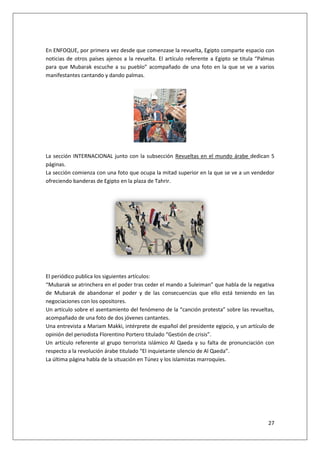 27
En ENFOQUE, por primera vez desde que comenzase la revuelta, Egipto comparte espacio con
noticias de otros países ajenos a la revuelta. El artículo referente a Egipto se titula “Palmas
para que Mubarak escuche a su pueblo” acompañado de una foto en la que se ve a varios
manifestantes cantando y dando palmas.
La sección INTERNACIONAL junto con la subsección Revueltas en el mundo árabe dedican 5
páginas.
La sección comienza con una foto que ocupa la mitad superior en la que se ve a un vendedor
ofreciendo banderas de Egipto en la plaza de Tahrir.
El periódico publica los siguientes artículos:
“Mubarak se atrinchera en el poder tras ceder el mando a Suleiman” que habla de la negativa
de Mubarak de abandonar el poder y de las consecuencias que ello está teniendo en las
negociaciones con los opositores.
Un artículo sobre el asentamiento del fenómeno de la “canción protesta” sobre las revueltas,
acompañado de una foto de dos jóvenes cantantes.
Una entrevista a Mariam Makki, intérprete de español del presidente egipcio, y un artículo de
opinión del periodista Florentino Portero titulado “Gestión de crisis”.
Un artículo referente al grupo terrorista islámico Al Qaeda y su falta de pronunciación con
respecto a la revolución árabe titulado “El inquietante silencio de Al Qaeda”.
La última página habla de la situación en Túnez y los islamistas marroquíes.
 