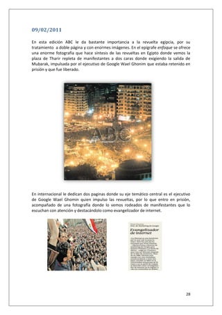 28
09/02/2011
En esta edición ABC le da bastante importancia a la revuelta egipcia, por su
tratamiento a doble página y con enormes imágenes. En el epígrafe enfoque se ofrece
una enorme fotografía que hace síntesis de las revueltas en Egipto donde vemos la
plaza de Tharir repleta de manifestantes a dos caras donde exigiendo la salida de
Mubarak, impulsada por el ejecutivo de Google Wael Ghonim que estaba retenido en
prisión y que fue liberado.
En internacional le dedican dos paginas donde su eje temático central es el ejecutivo
de Google Wael Ghomin quien impulso las revueltas, por lo que entro en prisión,
acompañado de una fotografía donde lo vemos rodeados de manifestantes que lo
escuchan con atención y destacándolo como evangelizador de internet.
 