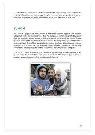 29
Encontramos una entrevista a Zahi Hawo ministro de antigüedades donde comenta los
hurtos producidos en los museos egipcios y las consecuencias que puede tener ya que
el antiguo imperio es uno de los reclamos turísticos mas preciados en este país.
10/02/2011
ABC dedica 3 páginas de internacional a las manifestaciones egipcias con enormes
fotografías de las manifestaciones. Titula “La huelgas se suman a la protesta popular
para que Mubarak dimita” donde la noticia destaca la impaciencia del pueblo egipcio
que esta provocando revueltas en distintos puntos. En la segunda pagina encontramos
un entrevista de Aymar Nour que es el único que ha desafiado a Hosni siendo esta una
entrevista con el tema de que Mubarak intenta alejarlo y aparentar que hay que
conformarse con su dictadura. Junto a la entrevista hay una pequeña fotografía.
En la tercera pagina de internacional destacan a Abdelhadi de la universidad de Al Aza
que se une a los manifestantes en la plaza de Tharir. ABC destaca que la gente le
agradece su participación en la protesta por su influencia.
 