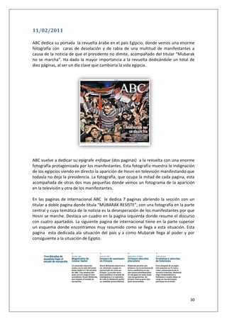 30
11/02/2011
ABC dedica su portada la revuelta árabe en el país Egipcio, donde vemos una enorme
fotografía con caras de desolación y de rabia de una multitud de manifestantes a
causa de la noticia de que el presidente no dimite, acompañado del titular “Mubarak
no se marcha”. Ha dado la mayor importancia a la revuelta dedicándole un total de
diez páginas, al ser un día clave que cambiaria la vida egipcia.
ABC vuelve a dedicar su epígrafe enfoque (dos paginas) a la revuelta con una enorme
fotografía protagonizada por los manifestantes. Esta fotografía muestra la indignación
de los egipcios viendo en directo la aparición de Hosni en televisión manifestando que
todavía no deja la presidencia. La fotografía, que ocupa la mitad de cada pagina, esta
acompañada de otras dos mas pequeñas donde vemos un fotograma de la aparición
en la televisión y otra de los manifestantes.
En las paginas de internacional ABC le dedica 7 paginas abriendo la sección con un
titular a doble pagina donde titula “MUBARAK RESISTE”, con una fotografía en la parte
central y cuya temática de la noticia es la desesperación de los manifestantes por que
Hosni se marche. Destaca un cuadro en la pagina izquierda donde resume el discurso
con cuatro apartados. La siguiente pagina de internacional tiene en la parte superior
un esquema donde encontramos muy resumido como se llega a esta situación. Esta
pagina esta dedicada ala situación del país y a como Mubarak llega al poder y por
consiguiente a la situación de Egipto.
 