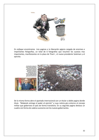 32
En enfoque encontramos tres paginas a la liberación egipcia cargada de enormes e
importantes fotografías, un total de 6 fotografías que resumen los sucesos mas
importantes, manifestantes en la plaza de Tharir , el nuevo presidente Suleiman y el
ejercito.
De la misma forma abre el apartado internacional con un titular a doble pagina donde
titula “Mubarak entrega el poder al ejercito” y cuya noticia gira entorno al consejo
militar que gobernara el país de forma transitoria. En su segunda pagina destaca un
cuadro con forma de cadena sucesoria con los nuevos gobernantes.
 