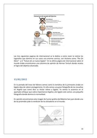 33
Las tres siguientes paginas de internacional se la dedica a como viven la noticia los
lugareños que domina en sus caras una enorme sonrisa, con titulares como “Por fin
libres” y el “Futuro de un nuevo Egipto”. En la última página de internacional sobre el
mundo árabe encontramos una columna de opinión de Hernan Tertsch donde recalca
el logro del objetivo alcanzado.
13/02/2012
En la portada del trece de febrero vemos como la temática de la primavera árabe en
Egipto deja de cobrar protagonismo. En ella vemos una gran fotografía de las revueltas
en Argelia que como dice su titular releva a Egipto. Ya vemos la ausencia en el
apartado enfoque que cobra importancia Argelia y de Egipto solo vemos una pequeña
fotografía donde domina la normalidad.
En opinión encontramos esta imagen de humor grafico de Máximo San juan donde una
de las pirámides pide la rendición de los dictadores en el mundo.
 