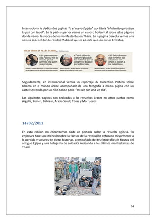 34
Internacional le dedica dos paginas “a el nuevo Egipto” que titula “el ejercito garantiza
la paz con Israel”. En la parte superior vemos un cuadro horizontal sobre estas páginas
donde vemos las voces de los manifestantes en Tharir. En la pagina derecha vemos una
noticia sobre el donde residirá Mubarak que es posible que sea en los Emiratos.
Seguidamente, en internacional vemos un reportaje de Florentino Portero sobre
Obama en el mundo árabe, acompañado de una fotografía a media pagina con un
cartel sostenido por un niño donde pone “Yes we can and we did”.
Las siguientes paginas son dedicadas a las revueltas árabes en otros puntos como
Argelia, Yemen, Bahréin, Arabia Saudí, Túnez y Marruecos.
14/02/2011
En esta edición no encontramos nada en portada sobre la revuelta egipcia. En
enfoques hace una mención sobre la factura de la revolución enfocado mayormente a
la perdida y saqueos de piezas historias, acompañado de dos fotografías de figuras del
antiguo Egipto y una fotografía de soldados rodeando a los últimos manifestantes de
Tharir.
 