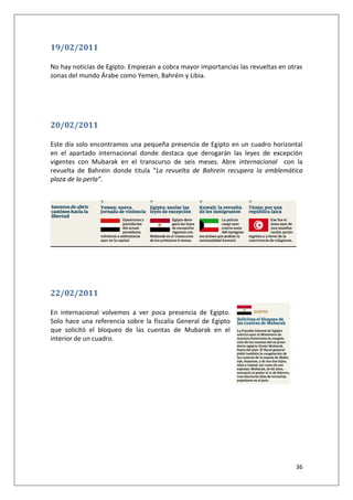 36
19/02/2011
No hay noticias de Egipto. Empiezan a cobra mayor importancias las revueltas en otras
zonas del mundo Árabe como Yemen, Bahréin y Libia.
20/02/2011
Este día solo encontramos una pequeña presencia de Egipto en un cuadro horizontal
en el apartado internacional donde destaca que derogarán las leyes de excepción
vigentes con Mubarak en el transcurso de seis meses. Abre internacional con la
revuelta de Bahrein donde titula “La revuelta de Bahrein recupera la emblemática
plaza de la perla”.
22/02/2011
En internacional volvemos a ver poca presencia de Egipto.
Solo hace una referencia sobre la fiscalía General de Egipto
que solicitó el bloqueo de las cuentas de Mubarak en el
interior de un cuadro.
 