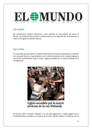37
25/1/2011
No encontramos ninguna referencia a este conflicto en esta edición del diario El
Mundo. Al producirse los primeros acontecimientos a lo largo del día, se empezaron a
tratar en la siguiente edición impresa.
26/1/2011
En la portada de esta edición, el diario El Mundo le da máxima importancia al conflicto
con una gran foto en la que podemos ver un enfrentamiento entre la policía egipcia y
uno de los manifestantes bajo el titular “Egipto sacudido por la mayor protesta de la
era Mubarak”.
Así mismo, abre la sección “Mundo” con una foto gigantesca a media página de las
manifestaciones ocurridas en el centro de El Cairo, donde explica el comienzo de las
 