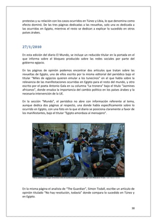 38
protestas y su relación con los casos ocurridos en Túnez y Libia, lo que denomina como
efecto dominó. De las tres páginas dedicadas a las revueltas, solo una es dedicada a
las ocurridas en Egipto, mientras el resto se dedican a explicar lo sucedido en otros
países árabes.
27/1/2010
En esta edición del diario El Mundo, se incluye un reducido titular en la portada en el
que informa sobre el bloqueo producido sobre las redes sociales por parte del
gobierno egipcio.
En las páginas de opinión podemos encontrar dos artículos que tratan sobre las
revueltas de Egipto, uno de ellos escrito por la misma editorial del periódico bajo el
titular “Miles de egipcios quieren emular a los tunecinos” en el que habla sobre la
relevancia de las manifestaciones ocurridas en Egipto para el resto del mundo, y otro
escrito por el poeta Antonio Gala en su columna “La tronera” bajo el titulo “Jazmines
africanos”, donde ensalza la importancia del cambio político en los países árabes y la
necesaria intervención de la UE.
En la sección “Mundo”, el periódico no abre con información referente al tema,
aunque dedica dos páginas al respecto, una donde habla específicamente sobre lo
ocurrido en Egipto, con una foto en la que el diario se posiciona claramente a favor de
los manifestantes, bajo el titular “Egipto amordaza al mensajero”.
En la misma página el analista de “The Guardian”, Simon Tisdall, escribe un artículo de
opinión titulado “No hay revolución, todavía” donde compara lo sucedido en Túnez y
en Egipto.
 