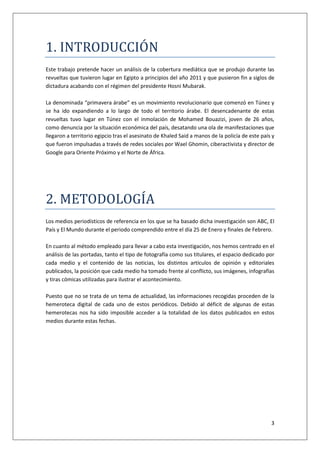 3
1. ÍNTRODUCCÍON
Este trabajo pretende hacer un análisis de la cobertura mediática que se produjo durante las
revueltas que tuvieron lugar en Egipto a principios del año 2011 y que pusieron fin a siglos de
dictadura acabando con el régimen del presidente Hosni Mubarak.
La denominada “primavera árabe” es un movimiento revolucionario que comenzó en Túnez y
se ha ido expandiendo a lo largo de todo el territorio árabe. El desencadenante de estas
revueltas tuvo lugar en Túnez con el inmolación de Mohamed Bouazizi, joven de 26 años,
como denuncia por la situación económica del país, desatando una ola de manifestaciones que
llegaron a territorio egipcio tras el asesinato de Khaled Said a manos de la policía de este país y
que fueron impulsadas a través de redes sociales por Wael Ghomin, ciberactivista y director de
Google para Oriente Próximo y el Norte de África.
2. METODOLOGÍA
Los medios periodísticos de referencia en los que se ha basado dicha investigación son ABC, El
País y El Mundo durante el periodo comprendido entre el día 25 de Enero y finales de Febrero.
En cuanto al método empleado para llevar a cabo esta investigación, nos hemos centrado en el
análisis de las portadas, tanto el tipo de fotografía como sus titulares, el espacio dedicado por
cada medio y el contenido de las noticias, los distintos artículos de opinión y editoriales
publicados, la posición que cada medio ha tomado frente al conflicto, sus imágenes, infografías
y tiras cómicas utilizadas para ilustrar el acontecimiento.
Puesto que no se trata de un tema de actualidad, las informaciones recogidas proceden de la
hemeroteca digital de cada uno de estos periódicos. Debido al déficit de algunas de estas
hemerotecas nos ha sido imposible acceder a la totalidad de los datos publicados en estos
medios durante estas fechas.
 