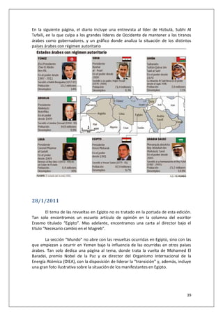 39
En la siguiente página, el diario incluye una entrevista al líder de Hizbulá, Subhi Al
Tufaili, en la que culpa a los grandes líderes de Occidente de mantener a los tiranos
árabes como gobernadores, y un gráfico donde analiza la situación de los distintos
países árabes con régimen autoritario
28/1/2011
El tema de las revueltas en Egipto no es tratado en la portada de esta edición.
Tan solo encontramos un escueto artículo de opinión en la columna del escritor
Erasmo titulado “Egipto”. Mas adelante, encontramos una carta al director bajo el
título “Necesario cambio en el Magreb”.
La sección “Mundo” no abre con las revueltas ocurridas en Egipto, sino con las
que empiezan a ocurrir en Yemen bajo la influencia de las ocurridas en otros países
árabes. Tan solo dedica una página al tema, donde trata la vuelta de Mohamed El
Baradei, premio Nobel de la Paz y ex director del Organismo Internacional de la
Energía Atómica (OIEA), con la disposición de liderar la “transición” y, además, incluye
una gran foto ilustrativa sobre la situación de los manifestantes en Egipto.
 