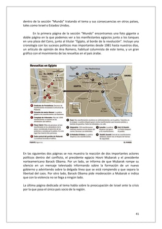 41
dentro de la sección “Mundo” tratando el tema y sus consecuencias en otros países,
tales como Israel o Estados Unidos.
En la primera página de la sección “Mundo” encontramos una foto gigante a
doble página en la que podemos ver a los manifestantes egipcios junto a los tanques
en una plaza del Cairo, junto al titular “Egipto, al borde de la revolución”. Incluye una
cronología con los sucesos políticos mas importantes desde 1981 hasta nuestros días,
un artículo de opinión de Ana Romero, habitual columnista de este tema, y un gran
gráfico con el movimiento de las revueltas en el país árabe.
En las siguientes dos páginas se nos muestra la reacción de dos importantes actores
políticos dentro del conflicto, el presidente egipcio Hosni Mubarak y el presidente
norteamericano Barack Obama. Por un lado, se informa de que Mubarak rompe su
silencio en un mensaje televisado informando sobre la formación de un nuevo
gobierno y advirtiendo sobre la delgada línea que se está rompiendo y que separa la
libertad del caos. Por otro lado, Barack Obama pide moderación a Mubarak e indica
que con la violencia no se llega a ningún lado.
La última página dedicada al tema habla sobre la preocupación de Israel ante la crisis
por la que pasa el único país socio de la región.
 