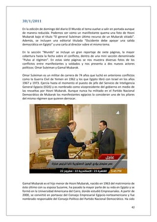 42
30/1/2011
En la edición de domingo del diario El Mundo el tema vuelve a salir en portada aunque
de manera reducida. Podemos ver como un manifestante quema una foto de Hosni
Mubarak bajo el título “El general Suleiman último recurso de un Mubarak sitiado”.
Además, se incluyen una editorial titulada “Occidente debe apoyar una salida
democrática en Egipto” y una carta al director sobre el mismo tema.
En la sección “Mundo” se incluye un gran reportaje de siete páginas, la mayor
cobertura hasta la fecha sobre el conflicto, dentro de una mini sección denominada
“Pulso al régimen”. En estas siete páginas se nos muestra diversas fotos de los
conflictos entre manifestantes y soldados y nos presenta a dos nuevos actores
políticos: Omar Suleiman y Gamal Mubarak.
Omar Suleiman es un militar de carrera de 74 años que luchó en anteriores conflictos
como la Guerra Civil de Yemen en 1962 y los que Egipto libró con Israel en los años
1967 y 1973. Ejercía hasta el momento el puesto de jefe del Servicio de Inteligencia
General Egipcio (EGIS) y es nombrado como vicepresidente del gobierno en medio de
las revueltas por Hosni Mubarak. Aunque nunca ha militado en el Partido Nacional
Democrático de Mubarak los manifestantes egipcios lo consideran uno de los pilares
del mismo régimen que quieren derrocar.
Gamal Mubarak es el hijo menor de Hosni Mubarak, nacido en 1963 del matrimonio de
éste último con su esposa Suzanne, ha pasado la mayor parte de su vida en Egipto y se
formó en la Universidad Americana del Cairo, donde estudió Empresariales. A partir de
2000, se convirtió en portavoz del Consejo Empresarial Egipcio-norteamericano y fue
nombrado responsable del Consejo Político del Partido Nacional Democrático. Ha sido
 