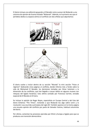 44
El diario incluye una editorial apoyando a El Baradei como sucesor de Mubarak y una
columna de opinión de Erasmo titulada “Mubarak”. Además, es la primera vez que el
periódico dedica su espacio cómico al conflicto con dos viñetas que adjuntamos:
El diario vuelve a incluir dentro de su sección “Mundo” la mini sección “Pulso al
régimen” dedicando cinco páginas al conflicto, donde informa más a fondo sobre la
vida de Mohamed El Baradei, las decisiones tomadas por Omar Sulemain y la
dimensión de los conflictos, que han llegado a causar daños en algunos museos con
reliquias del Egipto faraónico. Esto último contado por Francisco Carrión, enviado
especial de El Mundo en El Cairo.
Se incluye la opinión de Roger Boyes, especialista en Europa Central y del Este del
diario británico “The Times”, incitando a que Mubarak lea algo sobre Lenin y la
revolución rusa ocurrida a principios del siglo XX. También aparece en la misma página
una escueta opinión del conflicto por parte de Salvador Sostres, habitual columnista
del diario.
Por último, comentan las presiones ejercidas por EEUU y Europa a Egipto para que se
produzca una transición democrática.
 