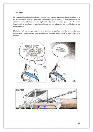 45
1/2/2011
En esta edición del diario podemos ver una gran foto en la portada donde se observa a
un manifestante con una pancarta, todo esto bajo el titular “El ejercito egipcio no
reprimirá las protestas por ser legítimas”. De nuevo vemos que se le da suma
importancia al conflicto, ya que los militares han tomado parte de él uniéndose a los
manifestantes.
El diario vuelve a otorgar sus dos tiras cómicas al conflicto e incluye, además, una
columna de opinión del escritor David Gistau llamada “Al abordaje” y que trata sobre
el tema.
 