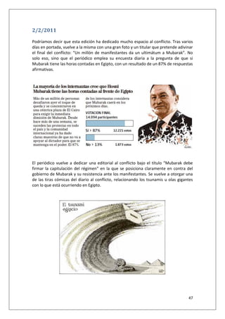 47
2/2/2011
Podríamos decir que esta edición ha dedicado mucho espacio al conflicto. Tras varios
días en portada, vuelve a la misma con una gran foto y un titular que pretende adivinar
el final del conflicto: “Un millón de manifestantes da un ultimátum a Mubarak”. No
solo eso, sino que el periódico emplea su encuesta diaria a la pregunta de que si
Mubarak tiene las horas contadas en Egipto, con un resultado de un 87% de respuestas
afirmativas.
El periódico vuelve a dedicar una editorial al conflicto bajo el título “Mubarak debe
firmar la capitulación del régimen” en la que se posiciona claramente en contra del
gobierno de Mubarak y su resistencia ante los manifestantes. Se vuelve a otorgar una
de las tiras cómicas del diario al conflicto, relacionando los tsunamis u olas gigantes
con lo que está ocurriendo en Egipto.
 