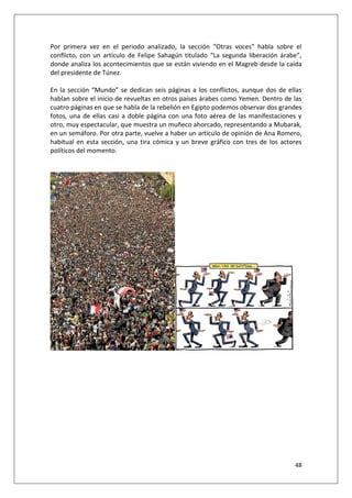 48
Por primera vez en el periodo analizado, la sección “Otras voces” habla sobre el
conflicto, con un artículo de Felipe Sahagún titulado “La segunda liberación árabe”,
donde analiza los acontecimientos que se están viviendo en el Magreb desde la caída
del presidente de Túnez.
En la sección “Mundo” se dedican seis páginas a los conflictos, aunque dos de ellas
hablan sobre el inicio de revueltas en otros países árabes como Yemen. Dentro de las
cuatro páginas en que se habla de la rebelión en Egipto podemos observar dos grandes
fotos, una de ellas casi a doble página con una foto aérea de las manifestaciones y
otro, muy espectacular, que muestra un muñeco ahorcado, representando a Mubarak,
en un semáforo. Por otra parte, vuelve a haber un artículo de opinión de Ana Romero,
habitual en esta sección, una tira cómica y un breve gráfico con tres de los actores
políticos del momento.
 