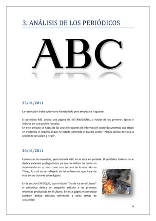 4
3. ANALÍSÍS DE LOS PERÍODÍCOS
25/01/2011
La revolución árabe todavía no ha estallado pero empieza a fraguarse.
El periódico ABC dedica una página de INTERNACIONAL a hablar de los primeros ápices e
indicios de una posible revuelta.
En este artículo se habla de las unas filtraciones de información sobre documentos que dejan
en evidencia el engaño al que ha estado sometido el pueblo árabe: “Abbás califica de falsa la
cesión de Jerusalén a Israel”.
26/01/2011
Comienzan las revueltas, pero todavía ABC no lo saca en portada. El periódico todavía no le
dedica excesivo protagonismo, ya que lo enfoca no como un
movimiento en sí, sino como una secuela de lo ocurrido en
Túnez, lo cual se ve reflejado en las referencias que hace de
éste en los titulares sobre Egipto.
En la sección ENFOQUE, bajo el título “Día de ira en el Líbano”
el periódico dedica un pequeño artículo a las primeras
revueltas producidas en el Líbano. En esta página el periódico
también dedica artículos referentes a otros temas de
actualidad.
 