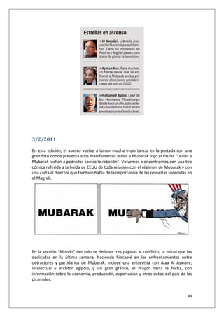 49
3/2/2011
En esta edición, el asunto vuelve a tomar mucha importancia en la portada con una
gran foto donde presenta a los manifestantes leales a Mubarak bajo el titular “Leales a
Mubarak luchan a pedradas contra la rebelión”. Volvemos a encontrarnos con una tira
cómica referida a la huida de EEUU de toda relación con el régimen de Mubarak y con
una carta al director que también habla de la importancia de las revueltas sucedidas en
el Magreb.
En la sección “Mundo” tan solo se dedican tres páginas al conflicto, la mitad que las
dedicadas en la última semana, haciendo hincapié en los enfrentamientos entre
detractores y partidarios de Mubarak. Incluye una entrevista con Alaa Al Aswany,
intelectual y escritor egipcio, y un gran gráfico, el mayor hasta la fecha, con
información sobre la economía, producción, exportación y otros datos del país de las
pirámides.
 