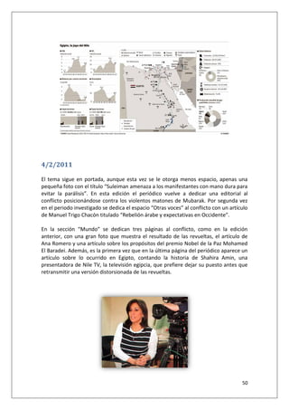 50
4/2/2011
El tema sigue en portada, aunque esta vez se le otorga menos espacio, apenas una
pequeña foto con el título “Suleiman amenaza a los manifestantes con mano dura para
evitar la parálisis”. En esta edición el periódico vuelve a dedicar una editorial al
conflicto posicionándose contra los violentos matones de Mubarak. Por segunda vez
en el periodo investigado se dedica el espacio “Otras voces” al conflicto con un artículo
de Manuel Trigo Chacón titulado “Rebelión árabe y expectativas en Occidente”.
En la sección “Mundo” se dedican tres páginas al conflicto, como en la edición
anterior, con una gran foto que muestra el resultado de las revueltas, el artículo de
Ana Romero y una artículo sobre los propósitos del premio Nobel de la Paz Mohamed
El Baradei. Además, es la primera vez que en la última página del periódico aparece un
artículo sobre lo ocurrido en Egipto, contando la historia de Shahira Amin, una
presentadora de Nile TV, la televisión egipcia, que prefiere dejar su puesto antes que
retransmitir una versión distorsionada de las revueltas.
 