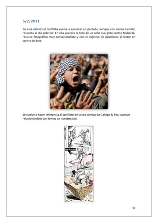 51
5/2/2011
En esta edición el conflicto vuelve a aparecer en portada, aunque con menor tamaño
respecto al día anterior. En ella aparece la foto de un niño que grita contra Mubarak,
recurso fotográfico muy sensacionalista y con el objetivo de posicionar al lector en
contra de éste.
Se vuelve a hacer referencia al conflicto en la tira cómica de Gallego & Rey, aunque
relacionándolo con temas de nuestro país.
 