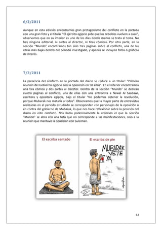 53
6/2/2011
Aunque en esta edición encontramos gran protagonismo del conflicto en la portada
con una gran foto y el titular “El ejército egipcio pide que los rebeldes vuelven a casa”,
observamos que en su interior es uno de los días donde menos se trata el tema. No
hay ninguna editorial, ni cartas al director, ni tiras cómicas. Por otra parte, en la
sección “Mundo” encontramos tan solo tres páginas sobre el conflicto, una de las
cifras más bajas dentro del periodo investigado, y apenas se incluyen fotos o gráficos
de interés.
7/2/2011
La presencia del conflicto en la portada del diario se reduce a un titular: “Primera
reunión del Gobierno egipcio con la oposición en 50 años”. En el interior encontramos
una tira cómica y dos cartas al director. Dentro de la sección “Mundo” se dedican
cuatro páginas al conflicto, una de ellas con una entrevista a Nawal Al Saadawi,
escritora y opositora egipcia, bajo el titular “No podemos detener la revolución,
porque Mubarak nos mataría a todos”. Observamos que la mayor parte de entrevistas
realizadas en el periodo estudiado se corresponden con personajes de la oposición o
en contra del gobierno de Mubarak, lo que nos hace reflexionar sobre la posición del
diario en este conflicto. Nos llama poderosamente la atención el que la sección
“Mundo” se abra con una foto que no corresponde a las manifestaciones, sino a la
reunión que mantuvo la oposición con Suleiman.
 