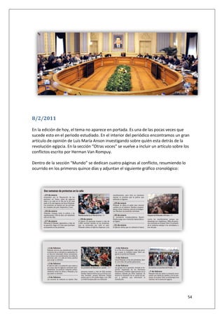 54
8/2/2011
En la edición de hoy, el tema no aparece en portada. Es una de las pocas veces que
sucede esto en el periodo estudiado. En el interior del periódico encontramos un gran
artículo de opinión de Luís María Anson investigando sobre quién esta detrás de la
revolución egipcia. En la sección “Otras voces” se vuelve a incluir un artículo sobre los
conflictos escrito por Herman Van Rompuy.
Dentro de la sección “Mundo” se dedican cuatro páginas al conflicto, resumiendo lo
ocurrido en los primeros quince días y adjuntan el siguiente gráfico cronológico:
 