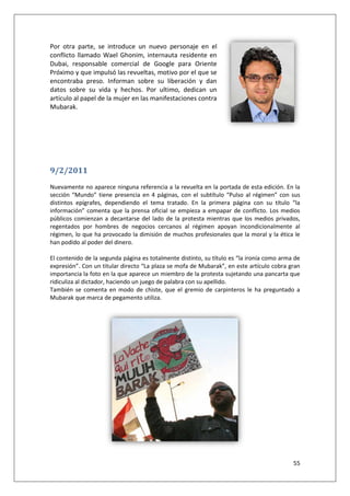 55
Por otra parte, se introduce un nuevo personaje en el
conflicto llamado Wael Ghonim, internauta residente en
Dubai, responsable comercial de Google para Oriente
Próximo y que impulsó las revueltas, motivo por el que se
encontraba preso. Informan sobre su liberación y dan
datos sobre su vida y hechos. Por ultimo, dedican un
artículo al papel de la mujer en las manifestaciones contra
Mubarak.
9/2/2011
Nuevamente no aparece ninguna referencia a la revuelta en la portada de esta edición. En la
sección “Mundo” tiene presencia en 4 páginas, con el subtítulo “Pulso al régimen” con sus
distintos epígrafes, dependiendo el tema tratado. En la primera página con su título “la
información” comenta que la prensa oficial se empieza a empapar de conflicto. Los medios
públicos comienzan a decantarse del lado de la protesta mientras que los medios privados,
regentados por hombres de negocios cercanos al régimen apoyan incondicionalmente al
régimen, lo que ha provocado la dimisión de muchos profesionales que la moral y la ética le
han podido al poder del dinero.
El contenido de la segunda página es totalmente distinto, su título es “la ironía como arma de
expresión”. Con un titular directo “La plaza se mofa de Mubarak”, en este artículo cobra gran
importancia la foto en la que aparece un miembro de la protesta sujetando una pancarta que
ridiculiza al dictador, haciendo un juego de palabra con su apellido.
También se comenta en modo de chiste, que el gremio de carpinteros le ha preguntado a
Mubarak que marca de pegamento utiliza.
 