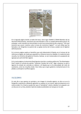 57
En la segunda página donde se habla del tema, tiene lugar ESSAM EL ERIAN Miembro de los
Hermanos Musulmanes, asociación que esta llamada a crear un estado democrático plural. Sin
embargo, a este miembro ya mencionado no está muy convencido de ello y expresa: “¿Por qué
tenemos que asumir nosotros solos la tarea de reconstruir Egipto?”. Lo cual refleja que los
llamados a ser dirigentes no quieren dar un golpe encima de la mesa y acabar con el régimen
definitivamente.
En la tercera página explica el beneficio que está obteniendo Al Qaeda con el retraso de las
reformas en Egipto, de modo que expandirá su influencia hacia los rebeldes. En medio de tanta
revuelta, los ministros del gobierno francés y Sarkozy se ven involucrados en la aceptación de
agasajos por parte del líder egipcio.
En la cuarta página el columnista David Ignatius (escritor y analista político de ‘The Washington
Post’) realiza un artículo de opinión “Suleiman, hombre de la CIA”. Algo a destacar es que la
Agencia ha estado tan centrada en detener a Al Qaeda que se ha descuidado del resto de
cuestiones, como las revueltas árabe. Esto indica que al gran gobierno norteamericano le ha
pillado a contrapié el conflicto egipcio.
11/2/2011
En este día si que aparece en portada y con imagen la revuelta egipcio, en ella se ve en la
fotografía a opositores a Mubarak agitando sus zapatos en sus manos, signo de desprecio en la
cultura árabe. En el lead se puede leer que el “presidente” volvió a desatar la ira popular con
un discurso en su línea, donde el ejército estaba escoltándolo con tanques en la calle.
 