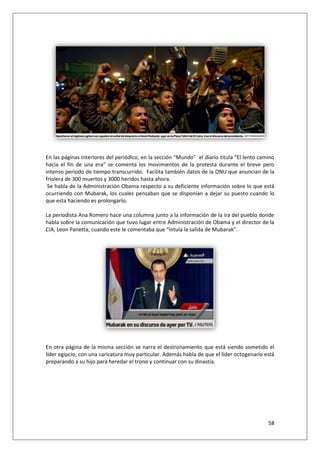 58
En las páginas interiores del periódico, en la sección “Mundo” el diario titula “El lento camino
hacia el fin de una era” se comenta los movimientos de la protesta durante el breve pero
intenso periodo de tiempo transcurrido. Facilita también datos de la ONU que anuncian de la
friolera de 300 muertos y 3000 heridos hasta ahora.
Se habla de la Administración Obama respecto a su deficiente información sobre lo que está
ocurriendo con Mubarak, los cuales pensaban que se disponían a dejar su puesto cuando lo
que esta haciendo es prolongarlo.
La periodista Ana Romero hace una columna junto a la información de la ira del pueblo donde
habla sobre la comunicación que tuvo lugar entre Administración de Obama y el director de la
CIA, Leon Panetta, cuando este le comentaba que “intuía la salida de Mubarak”.
En otra página de la misma sección se narra el destronamiento que está siendo sometido el
líder egipcio, con una caricatura muy particular. Además habla de que el líder octogenario está
preparando a su hijo para heredar el trono y continuar con su dinastía.
 