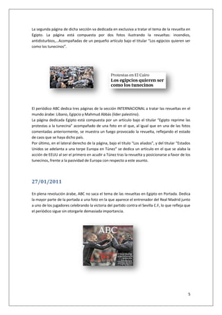 5
La segunda página de dicha sección va dedicada en exclusiva a tratar el tema de la revuelta en
Egipto. La página está compuesta por dos fotos ilustrando la revueltas: incendios,
antidisturbios,…Acompañadas de un pequeño artículo bajo el titular “Los egipcios quieren ser
como los tunecinos”.
El periódico ABC dedica tres páginas de la sección INTERNACIONAL a tratar las revueltas en el
mundo árabe: Líbano, Egipcio y Mahmud Abbás (líder palestino).
La página dedicada Egipto está compuesta por un artículo bajo el titular “Egipto reprime las
protestas a la tunecina” acompañado de una foto en el que, al igual que en una de las fotos
comentadas anteriormente, se muestra un fuego provocado la revuelta, reflejando el estado
de caos que se haya dicho país.
Por último, en el lateral derecho de la página, bajo el título “Los aliados”, y del titular “Estados
Unidos se adelanta a una torpe Europa en Túnez” se dedica un artículo en el que se alaba la
acción de EEUU al ser el primero en acudir a Túnez tras la revuelta y posicionarse a favor de los
tunecinos, frente a la pasividad de Europa con respecto a este asunto.
27/01/2011
En plena revolución árabe, ABC no saca el tema de las revueltas en Egipto en Portada. Dedica
la mayor parte de la portada a una foto en la que aparece el entrenador del Real Madrid junto
a uno de los jugadores celebrando la victoria del partido contra el Sevilla C.F, lo que refleja que
el periódico sigue sin otorgarle demasiada importancia.
 