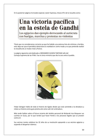60
En la posterior página el enviado especial, Javier Espinosa, titula el fin de la revuelta como:
Título que no consideramos correcto ya que ha habido una extensa lista de víctimas y heridos,
esto deja ver que el periódico distorsiona la realidad en cierto modo y es que pretende exaltar
la revuelta de un modo irreal y ficticio.
La página siguiente está dedicada a MOHAMED HUSEIN TANTAWI Jefe del
Consejo Supremo de las FFAA. Fue el único ministro que dio la cara ante el pueblo.
Felipe Sahagún habla de toda la historia de Egipto desde que está sometido a la dictadura y
relata su historia como guía práctica de como salir de la dictadura.
Más tarde hablan sobre el futuro incierto del ámbito personal de Mubarak tras bloquear sus
cuentas en Suiza, por lo que tendrá que hacer frente a los procesos legales que se presten
contra él.
Sus vecinos iraníes celebran los 32 años de su revolución apoyando a sus vecinos egipcios y
aupando el despertar islámico.
 